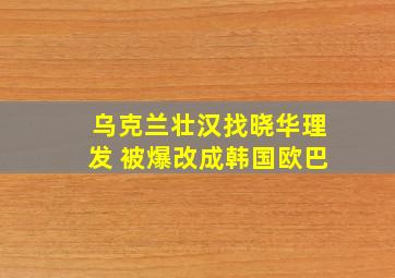 乌克兰壮汉找晓华理发 被爆改成韩国欧巴